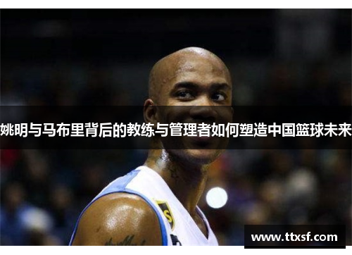 姚明与马布里背后的教练与管理者如何塑造中国篮球未来