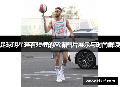 足球明星穿着短裤的高清图片展示与时尚解读