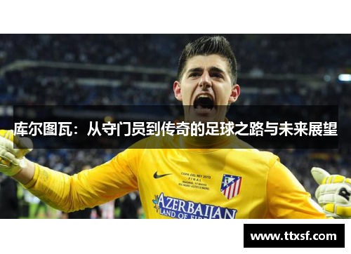 库尔图瓦：从守门员到传奇的足球之路与未来展望