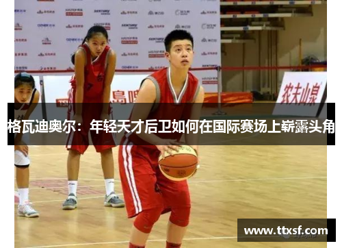 格瓦迪奥尔：年轻天才后卫如何在国际赛场上崭露头角