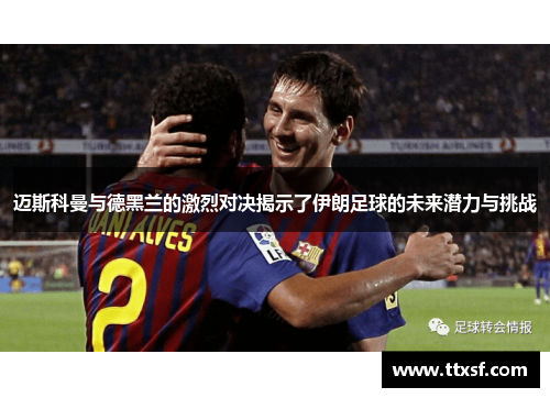 迈斯科曼与德黑兰的激烈对决揭示了伊朗足球的未来潜力与挑战